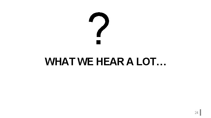 ? WHAT WE HEAR A LOT… 24 