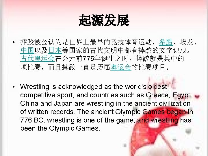 起源发展 • 摔跤被公认为是世界上最早的竞技体育运动，希腊、埃及、 中国以及日本等国家的古代文明中都有摔跤的文字记载。 古代奥运会在公元前776年诞生之时，摔跤就是其中的一 项比赛，而且摔跤一直是历届奥运会的比赛项目。 • Wrestling is acknowledged as the world's oldest