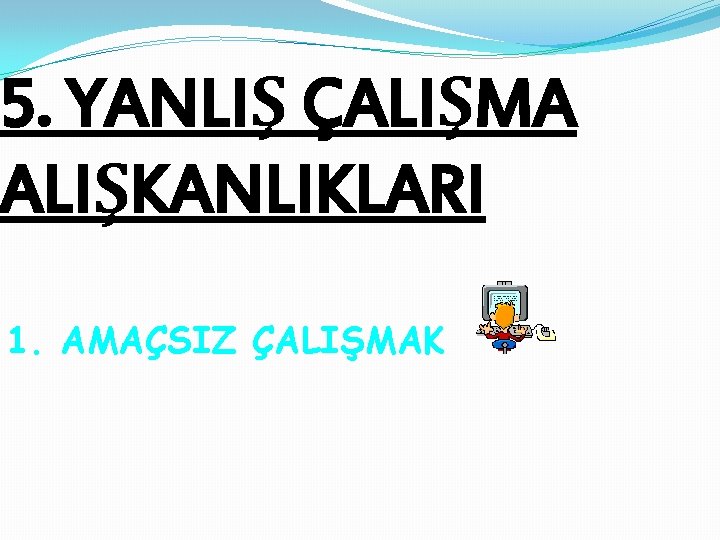 5. YANLIŞ ÇALIŞMA ALIŞKANLIKLARI 1. AMAÇSIZ ÇALIŞMAK 5. YANLIŞ ÇALIŞMA ALIŞKANLIKLARI 1. AMAÇSIZ ÇALIŞMAK