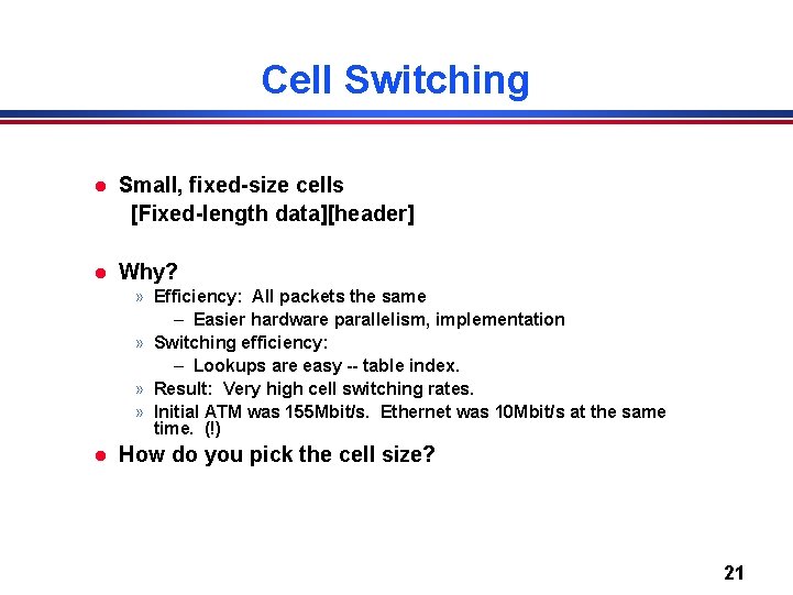 Cell Switching l Small, fixed-size cells [Fixed-length data][header] l Why? » Efficiency: All packets