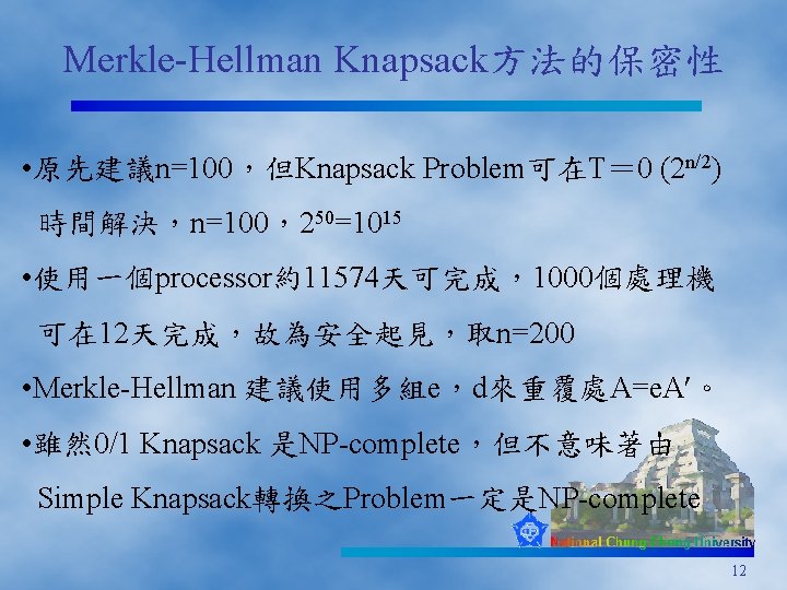 Merkle-Hellman Knapsack方法的保密性 • 原先建議n=100，但Knapsack Problem可在T＝ 0 (2 n/2) 時間解決，n=100，250=1015 • 使用一個processor約11574天可完成，1000個處理機 可在 12天完成，故為安全起見，取n=200 •