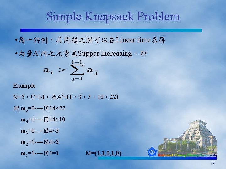 Simple Knapsack Problem • 為一特例，其問題之解可以在Linear time求得 • 向量A 內之元素呈Supper increasing，即 Example N=5，C=14，及A =(1，3，5，10，22) 則
