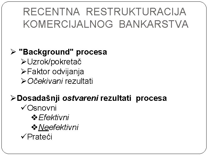 RECENTNA RESTRUKTURACIJA KOMERCIJALNOG BANKARSTVA Ø "Background" procesa ØUzrok/pokretač ØFaktor odvijanja ØOčekivani rezultati ØDosadašnji ostvareni