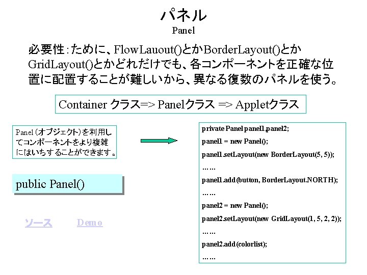 パネル Panel 必要性：ために、Flow. Lauout()とかBorder. Layout()とか Grid. Layout()とかどれだけでも、各コンポーネントを正確な位 置に配置することが難しいから、異なる復数のパネルを使う。 Container クラス=> Panelクラス => Appletクラス Panel（オブジェクト）を利用し