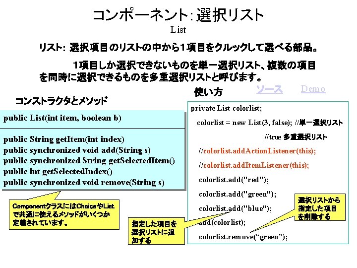 コンポーネント：選択リスト List リスト： 選択項目のリストの中から１項目をクルックして選べる部品。 １項目しか選択できないものを単一選択リスト、複数の項目 を同時に選択できるものを多重選択リストと呼びます。 Demo ソース 使い方 コンストラクタとメソッド private List colorlist; public