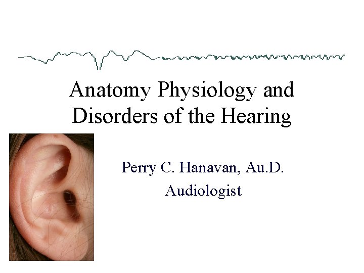 Anatomy Physiology and Disorders of the Hearing Perry C. Hanavan, Au. D. Audiologist 