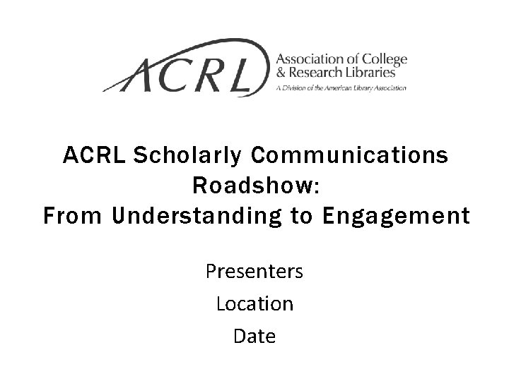 ACRL Scholarly Communications Roadshow: From Understanding to Engagement Presenters Location Date 