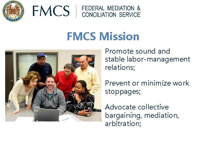 FMCS Mission Promote sound and stable labor-management relations; Prevent or minimize work stoppages; Advocate FMCS Mission Promote sound and stable labor-management relations; Prevent or minimize work stoppages; Advocate