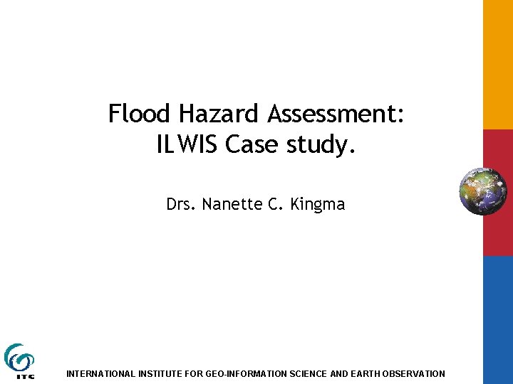 Flood Hazard Assessment: ILWIS Case study. Drs. Nanette C. Kingma INTERNATIONAL INSTITUTE FOR GEO-INFORMATION