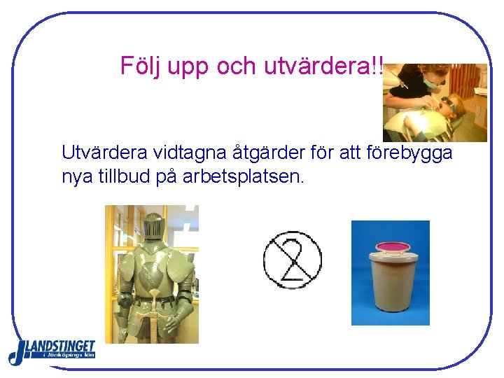 Följ upp och utvärdera!! Utvärdera vidtagna åtgärder för att förebygga nya tillbud på arbetsplatsen. Följ upp och utvärdera!! Utvärdera vidtagna åtgärder för att förebygga nya tillbud på arbetsplatsen.