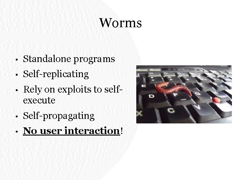 Worms • Standalone programs • Self-replicating • Rely on exploits to selfexecute • Self-propagating Worms • Standalone programs • Self-replicating • Rely on exploits to selfexecute • Self-propagating