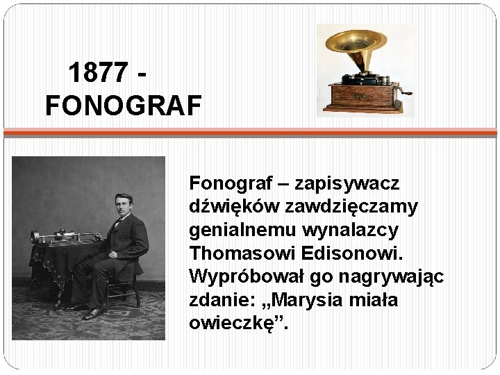 1877 FONOGRAF Fonograf – zapisywacz dźwięków zawdzięczamy genialnemu wynalazcy Thomasowi Edisonowi. Wypróbował go nagrywając