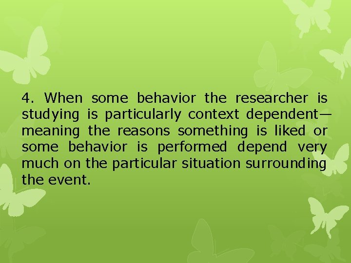 4. When some behavior the researcher is studying is particularly context dependent— meaning the