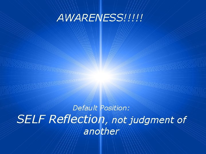 AWARENESS!!!!! Default Position: SELF Reflection, not judgment of another 