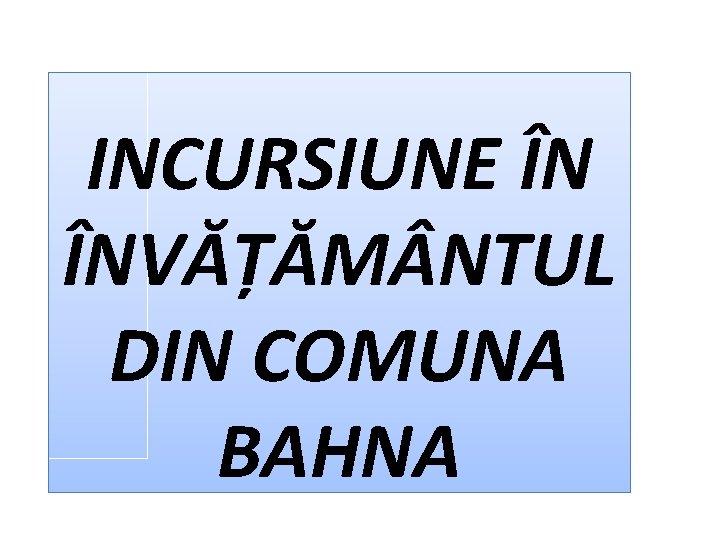 INCURSIUNE ÎN ÎNVĂȚĂM NTUL DIN COMUNA BAHNA 