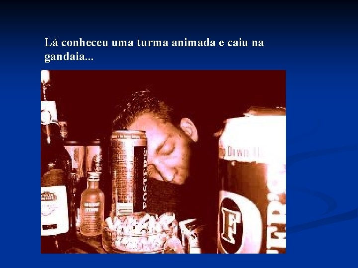 Lá conheceu uma turma animada e caiu na gandaia. . . 