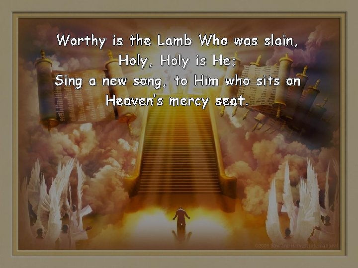 Worthy is the Lamb Who was slain, Holy is He; Sing a new song, Worthy is the Lamb Who was slain, Holy is He; Sing a new song,