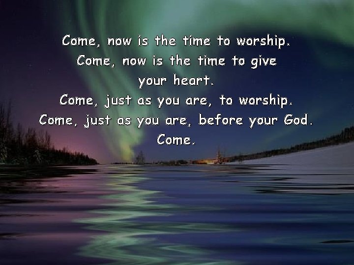 Come, now is the time to worship. Come, now is the time to give Come, now is the time to worship. Come, now is the time to give