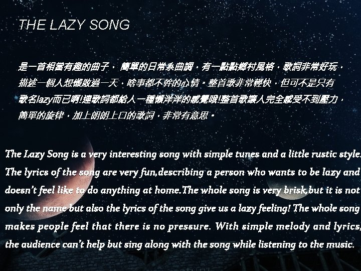 THE LAZY SONG 是一首相當有趣的曲子， 簡單的日常系曲調，有一點點鄉村風格，歌詞非常好玩， 描述一個人想懶散過一天，啥事都不幹的心情。整首歌非常輕快，但可不是只有 歌名lazy而已啊!連歌詞都給人一種懶洋洋的感覺哦!整首歌讓人完全感受不到壓力， 簡單的旋律，加上朗朗上口的歌詞，非常有意思。 The Lazy Song is a very