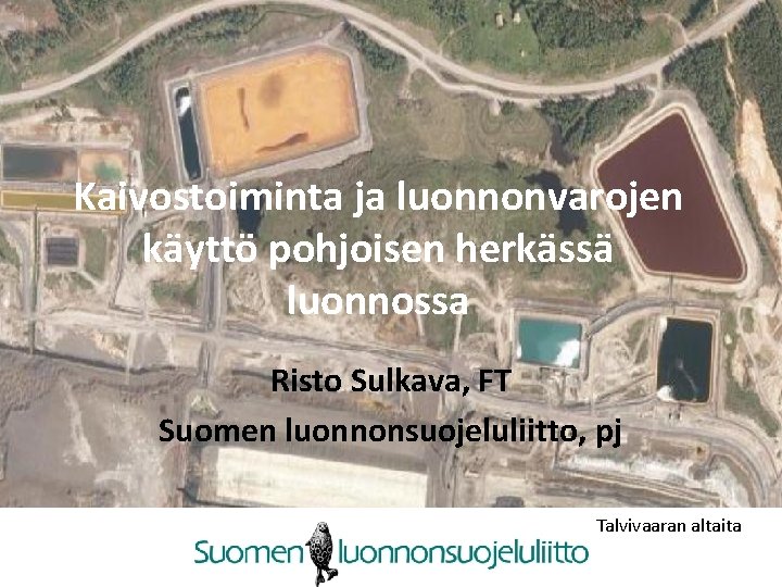 Kaivostoiminta ja luonnonvarojen käyttö pohjoisen herkässä luonnossa Risto Sulkava, FT Suomen luonnonsuojeluliitto, pj Talvivaaran