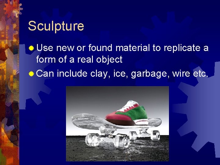 Sculpture ® Use new or found material to replicate a form of a real