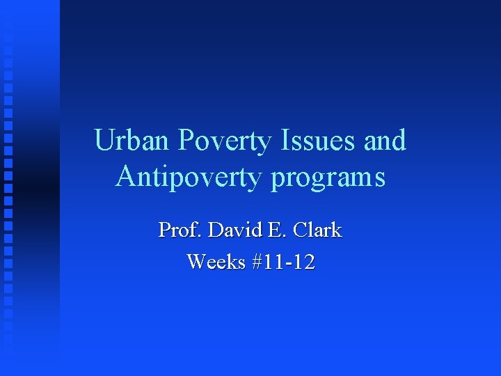 Urban Poverty Issues and Antipoverty programs Prof. David E. Clark Weeks #11 -12 