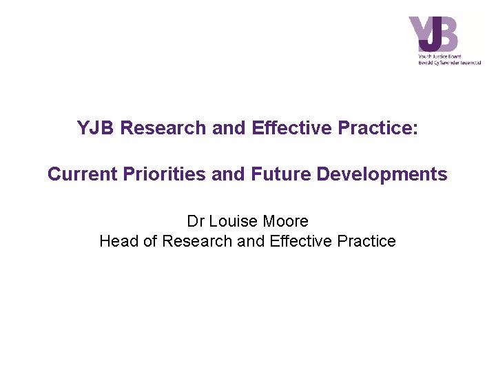 YJB Research and Effective Practice: Current Priorities and Future Developments Dr Louise Moore Head