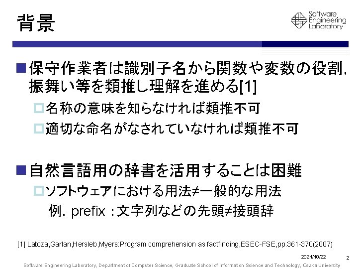 背景 n 保守作業者は識別子名から関数や変数の役割， 振舞い等を類推し理解を進める[1] p名称の意味を知らなければ類推不可 p適切な命名がなされていなければ類推不可 n 自然言語用の辞書を活用することは困難 pソフトウェアにおける用法≠一般的な用法 例．prefix ：文字列などの先頭≠接頭辞 [1] Latoza, Garlan,