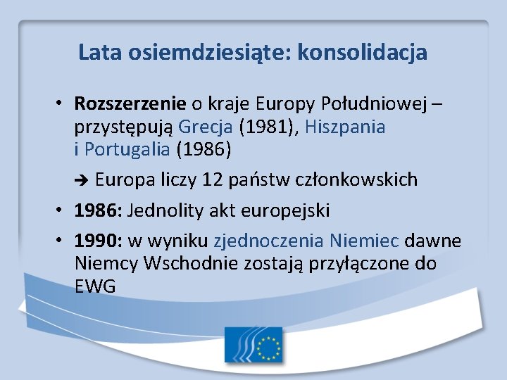 Lata osiemdziesiąte: konsolidacja • Rozszerzenie o kraje Europy Południowej – przystępują Grecja (1981), Hiszpania Lata osiemdziesiąte: konsolidacja • Rozszerzenie o kraje Europy Południowej – przystępują Grecja (1981), Hiszpania