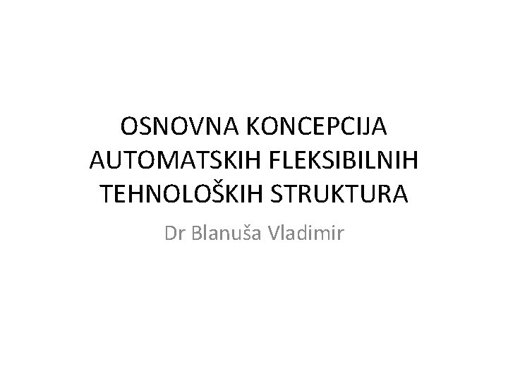 OSNOVNA KONCEPCIJA AUTOMATSKIH FLEKSIBILNIH TEHNOLOŠKIH STRUKTURA Dr Blanuša Vladimir 