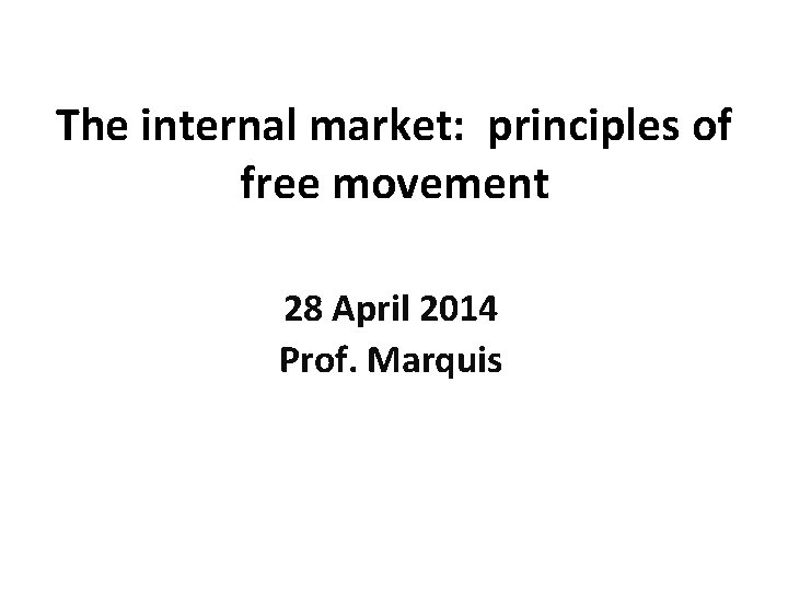 The internal market: principles of free movement 28 April 2014 Prof. Marquis 
