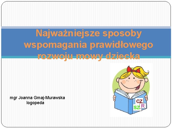 Najważniejsze sposoby wspomagania prawidłowego rozwoju mowy dziecka mgr Joanna Gmaj-Murawska logopeda 