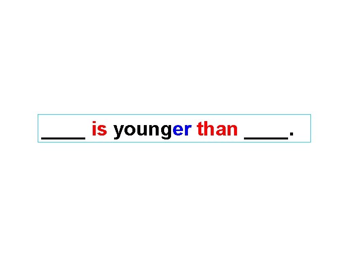 ____ is younger than ____. 