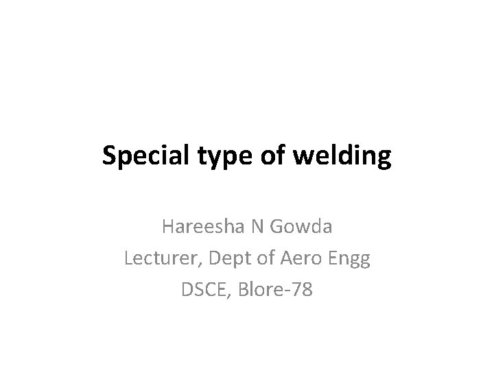 Special type of welding Hareesha N Gowda Lecturer, Dept of Aero Engg DSCE, Blore-78 Special type of welding Hareesha N Gowda Lecturer, Dept of Aero Engg DSCE, Blore-78
