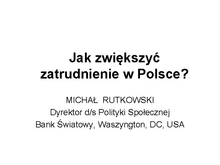 Jak zwiększyć zatrudnienie w Polsce? MICHAŁ RUTKOWSKI Dyrektor d/s Polityki Społecznej Bank Światowy, Waszyngton,