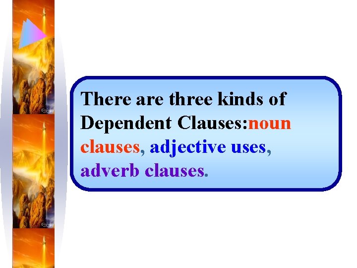 There are three kinds of Dependent Clauses: noun clauses, adjective uses, adverb clauses. 