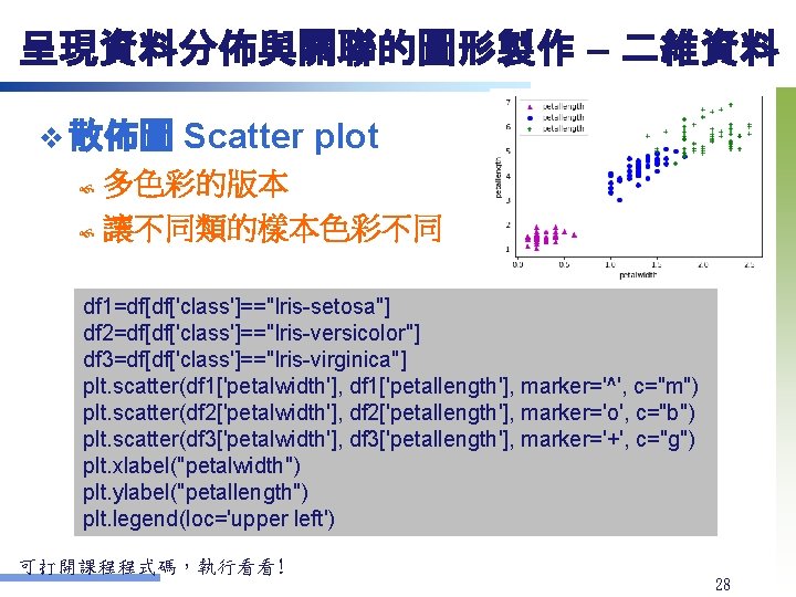 呈現資料分佈與關聯的圖形製作 – 二維資料 v 散佈圖 Scatter plot 多色彩的版本 讓不同類的樣本色彩不同 df 1=df[df['class']=="Iris-setosa"] ￼ df 2=df[df['class']=="Iris-versicolor"]