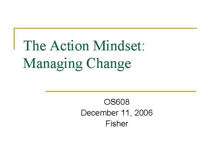 The Action Mindset: Managing Change OS 608 December 11, 2006 Fisher 