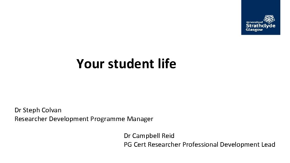Your student life Dr Steph Colvan Researcher Development Programme Manager Dr Campbell Reid PG