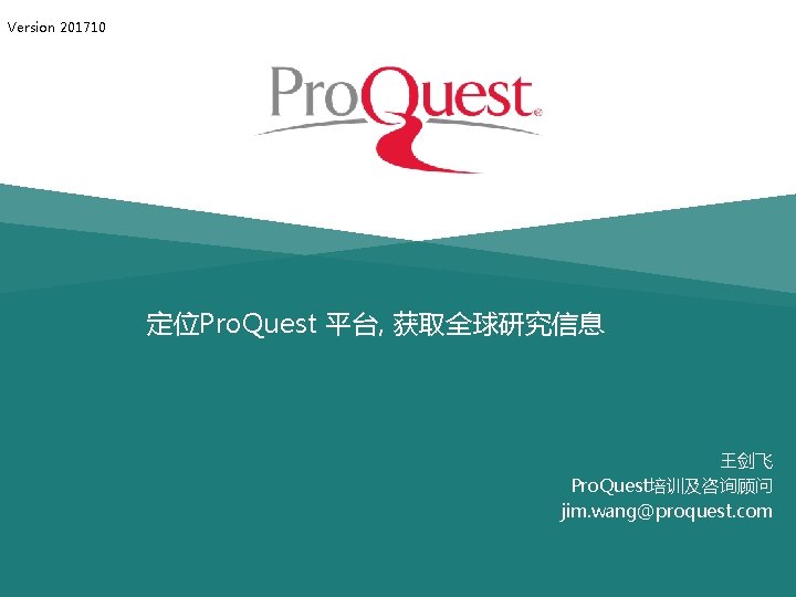 Version 201710 定位Pro. Quest 平台, 获取全球研究信息 王剑飞 Pro. Quest培训及咨询顾问 jim. wang@proquest. com 