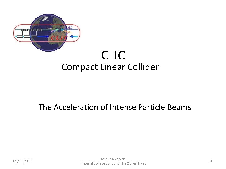 CLIC Compact Linear Collider The Acceleration of Intense Particle Beams 05/08/2010 Joshua Richards Imperial