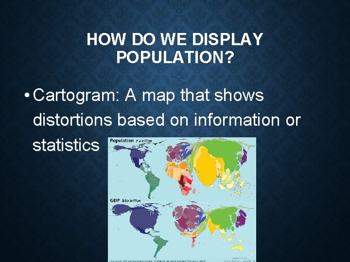 HOW DO WE DISPLAY POPULATION? • Cartogram: A map that shows distortions based on