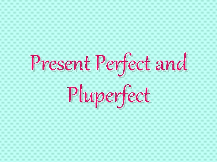 Present Perfect and Pluperfect 