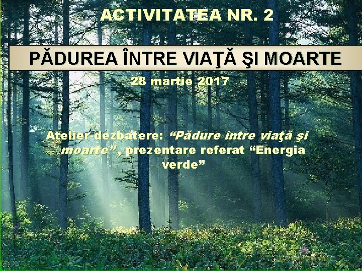 ACTIVITATEA NR. 2 PĂDUREA ÎNTRE VIAŢĂ ŞI MOARTE 28 martie 2017 Atelier-dezbatere: “Pădure între