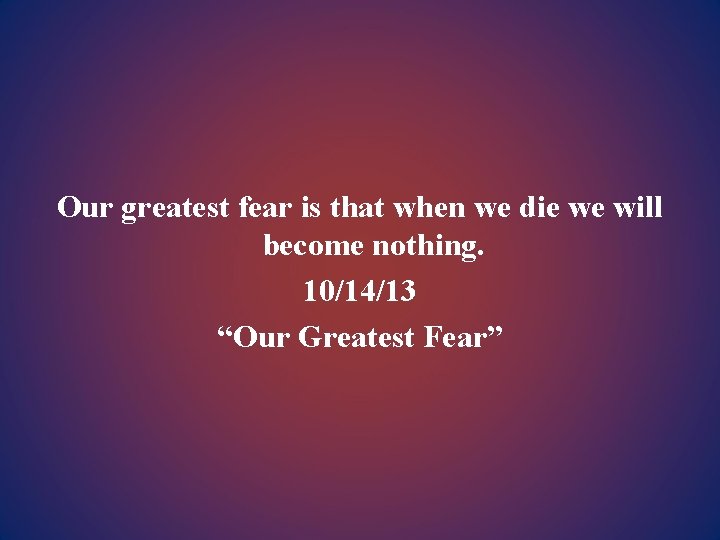 Our greatest fear is that when we die we will become nothing. 10/14/13 “Our