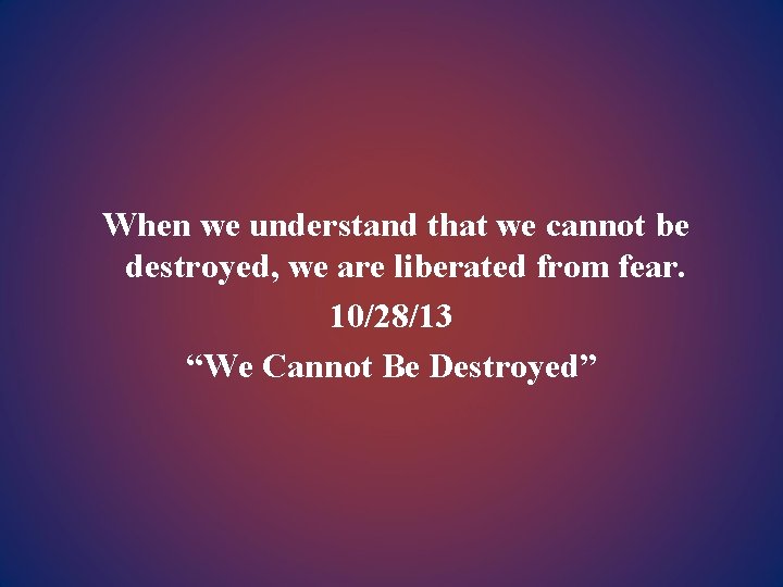 When we understand that we cannot be destroyed, we are liberated from fear. 10/28/13
