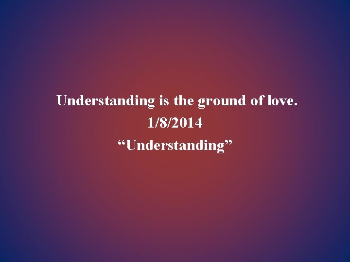 Understanding is the ground of love. 1/8/2014 “Understanding” 