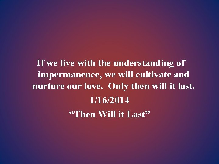 If we live with the understanding of impermanence, we will cultivate and nurture our