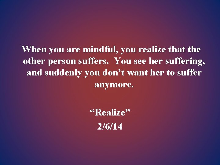 When you are mindful, you realize that the other person suffers. You see her