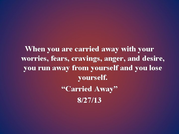 When you are carried away with your worries, fears, cravings, anger, and desire, you